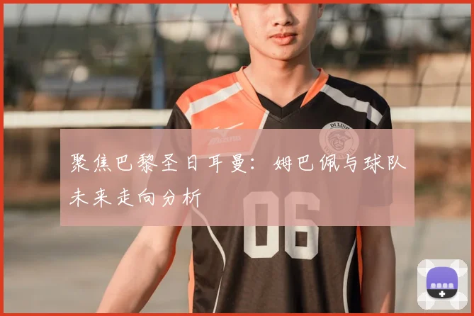 聚焦巴黎圣日耳曼：姆巴佩与球队未来走向分析
