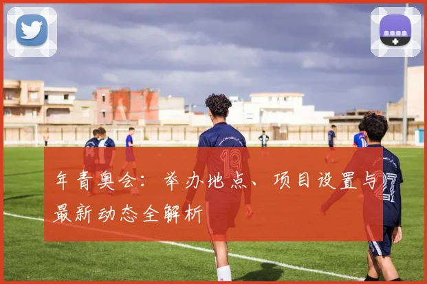 年青奥会：举办地点、项目设置与最新动态全解析