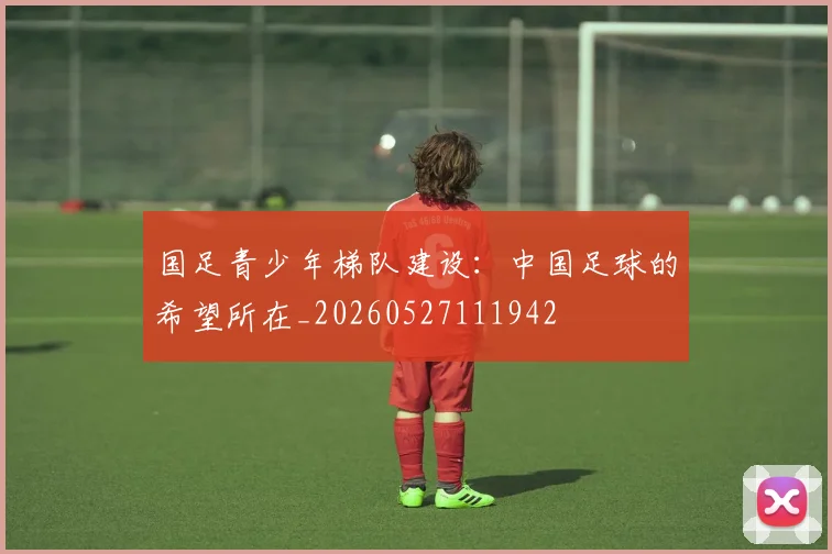 国足青少年梯队建设：中国足球的希望所在_20260527111942
