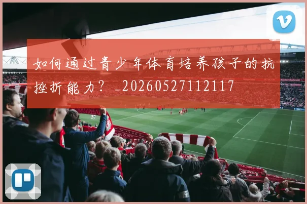 如何通过青少年体育培养孩子的抗挫折能力？_20260527112117