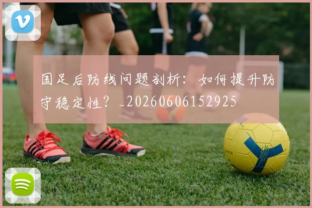 国足后防线问题剖析:如何提升防守稳定性?_20260606152925