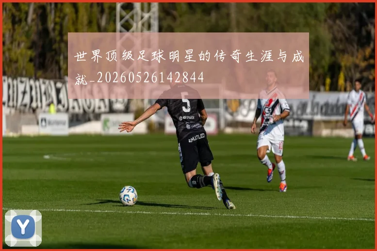 世界顶级足球明星的传奇生涯与成就_20260526142844