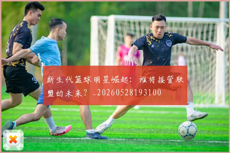 新生代篮球明星崛起：谁将接管联盟的未来？_20260528193100