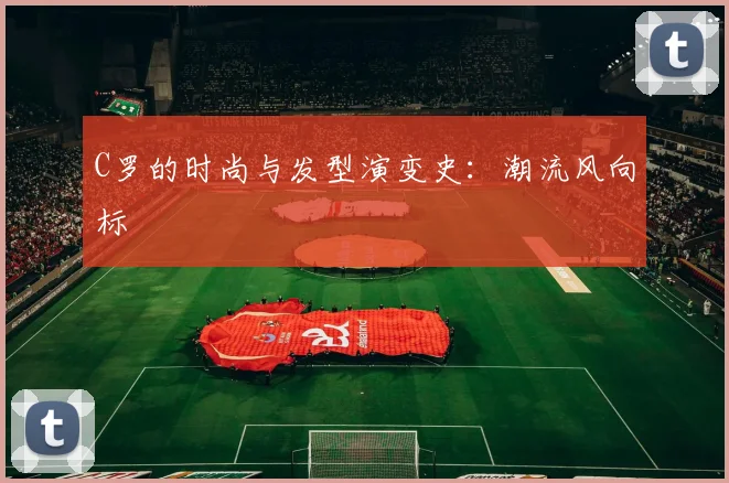 C罗的时尚与发型演变史：潮流风向标