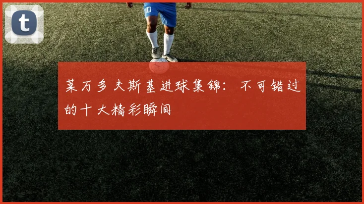 莱万多夫斯基进球集锦：不可错过的十大精彩瞬间