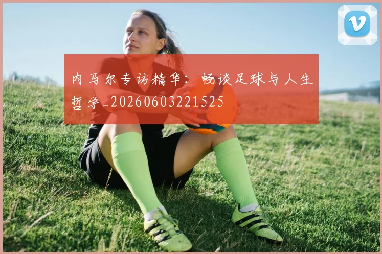 内马尔专访精华：畅谈足球与人生哲学_20260603221525