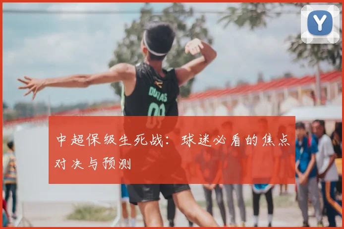 中超保级生死战:球迷必看的焦点对决与预测