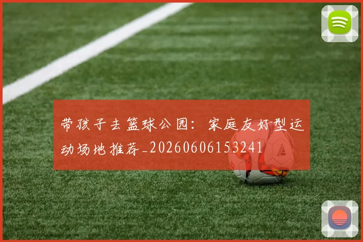 带孩子去篮球公园:家庭友好型运动场地推荐_20260606153241