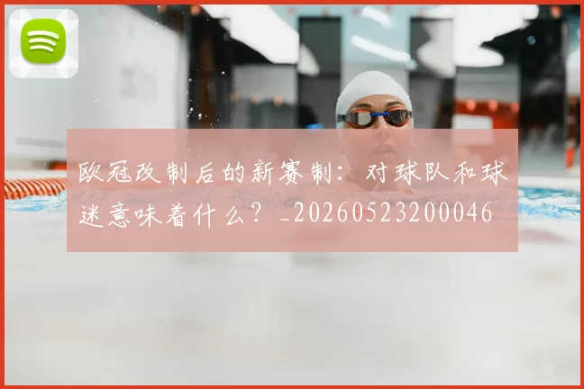 欧冠改制后的新赛制：对球队和球迷意味着什么？_20260523200046