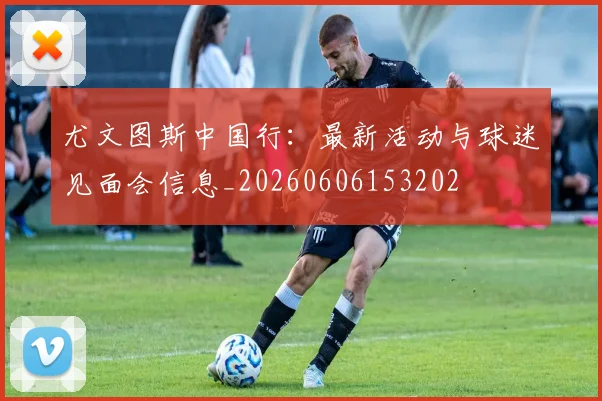 尤文图斯中国行：最新活动与球迷见面会信息_20260606153202